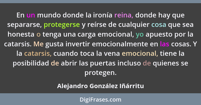 En un mundo donde la ironía reina, donde hay que separarse, protegerse y reírse de cualquier cosa que sea honesta o teng... - Alejandro González Iñárritu