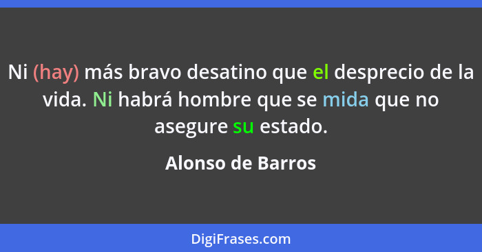 Ni (hay) más bravo desatino que el desprecio de la vida. Ni habrá hombre que se mida que no asegure su estado.... - Alonso de Barros