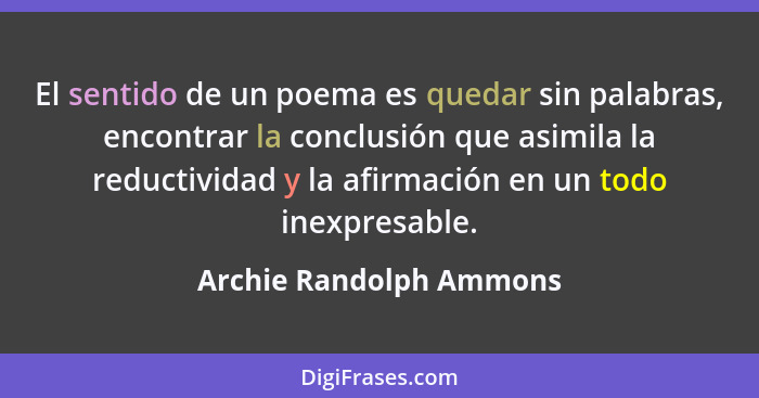 El sentido de un poema es quedar sin palabras, encontrar la conclusión que asimila la reductividad y la afirmación en un todo... - Archie Randolph Ammons