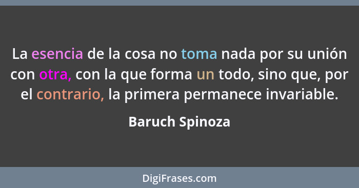 La esencia de la cosa no toma nada por su unión con otra, con la que forma un todo, sino que, por el contrario, la primera permanece... - Baruch Spinoza