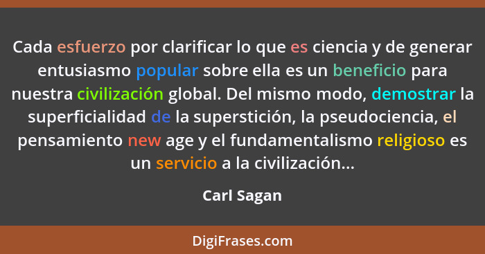 Cada esfuerzo por clarificar lo que es ciencia y de generar entusiasmo popular sobre ella es un beneficio para nuestra civilización globa... - Carl Sagan