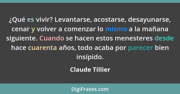 ¿Qué es vivir? Levantarse, acostarse, desayunarse, cenar y volver a comenzar lo mismo a la mañana siguiente. Cuando se hacen estos me... - Claude Tillier