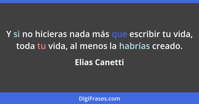 Y si no hicieras nada más que escribir tu vida, toda tu vida, al menos la habrías creado.... - Elias Canetti