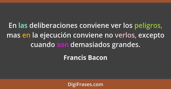 En las deliberaciones conviene ver los peligros, mas en la ejecución conviene no verlos, excepto cuando son demasiados grandes.... - Francis Bacon