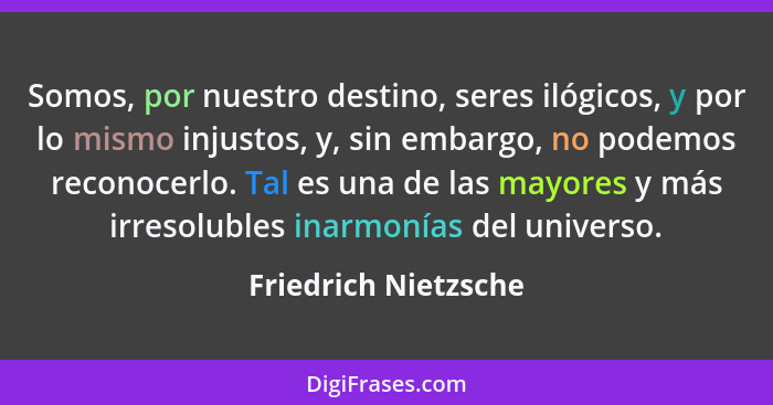 Somos, por nuestro destino, seres ilógicos, y por lo mismo injustos, y, sin embargo, no podemos reconocerlo. Tal es una de las m... - Friedrich Nietzsche