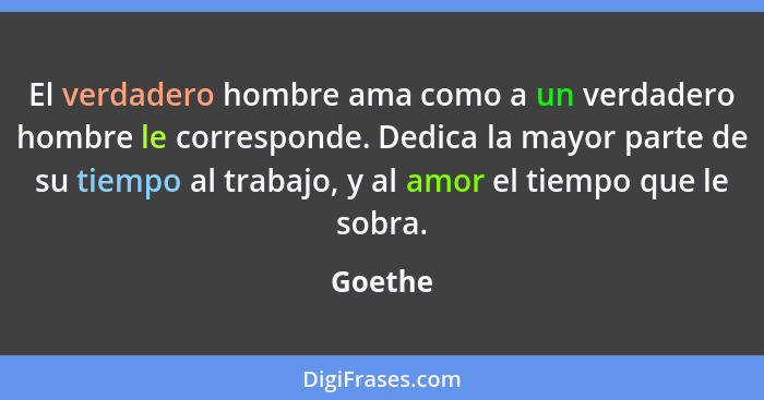 El verdadero hombre ama como a un verdadero hombre le corresponde. Dedica la mayor parte de su tiempo al trabajo, y al amor el tiempo que le... - Goethe