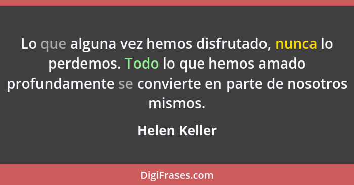 Lo que alguna vez hemos disfrutado, nunca lo perdemos. Todo lo que hemos amado profundamente se convierte en parte de nosotros mismos.... - Helen Keller