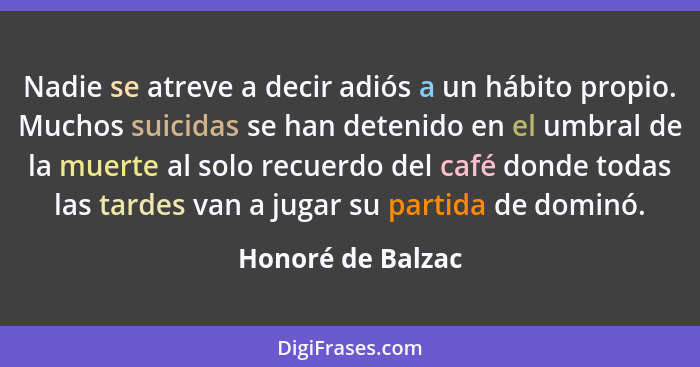 Nadie se atreve a decir adiós a un hábito propio. Muchos suicidas se han detenido en el umbral de la muerte al solo recuerdo del ca... - Honoré de Balzac