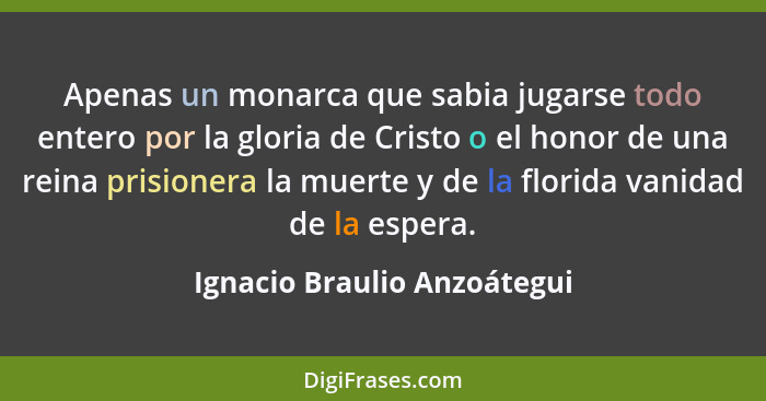 Apenas un monarca que sabia jugarse todo entero por la gloria de Cristo o el honor de una reina prisionera la muerte y de... - Ignacio Braulio Anzoátegui