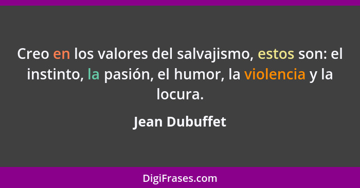 Creo en los valores del salvajismo, estos son: el instinto, la pasión, el humor, la violencia y la locura.... - Jean Dubuffet
