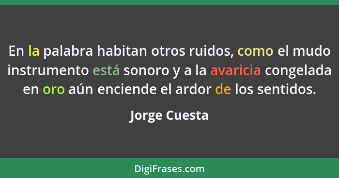 En la palabra habitan otros ruidos, como el mudo instrumento está sonoro y a la avaricia congelada en oro aún enciende el ardor de los... - Jorge Cuesta