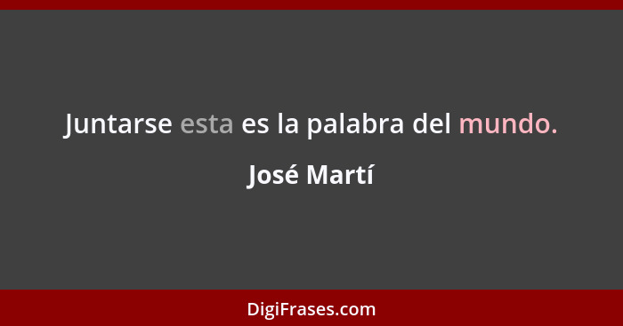 Juntarse esta es la palabra del mundo.... - José Martí