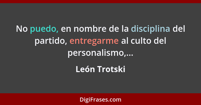 No puedo, en nombre de la disciplina del partido, entregarme al culto del personalismo,...... - León Trotski