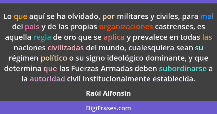 Lo que aquí se ha olvidado, por militares y civiles, para mal del país y de las propias organizaciones castrenses, es aquella regla de... - Raúl Alfonsín