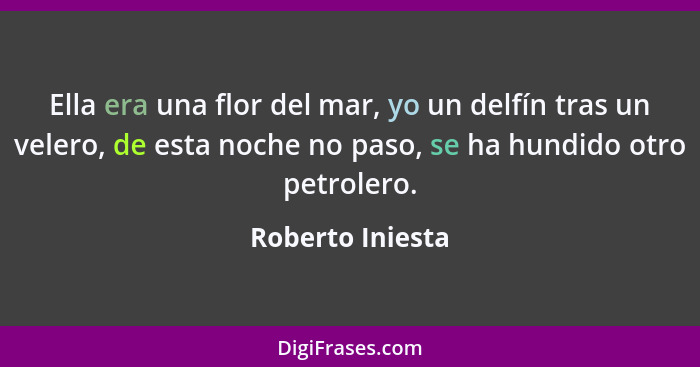 Ella era una flor del mar, yo un delfín tras un velero, de esta noche no paso, se ha hundido otro petrolero.... - Roberto Iniesta