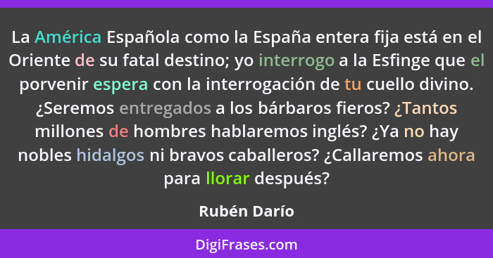 La América Española como la España entera fija está en el Oriente de su fatal destino; yo interrogo a la Esfinge que el porvenir espera... - Rubén Darío