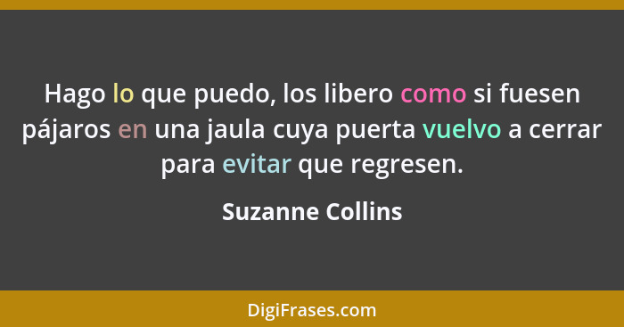 Hago lo que puedo, los libero como si fuesen pájaros en una jaula cuya puerta vuelvo a cerrar para evitar que regresen.... - Suzanne Collins