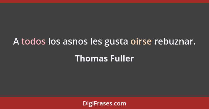 A todos los asnos les gusta oirse rebuznar.... - Thomas Fuller