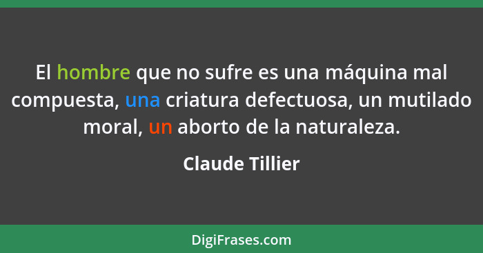 El hombre que no sufre es una máquina mal compuesta, una criatura defectuosa, un mutilado moral, un aborto de la naturaleza.... - Claude Tillier