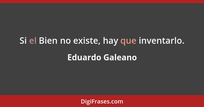 Si el Bien no existe, hay que inventarlo.... - Eduardo Galeano