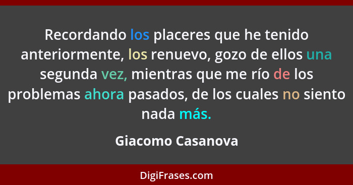 Recordando los placeres que he tenido anteriormente, los renuevo, gozo de ellos una segunda vez, mientras que me río de los problem... - Giacomo Casanova