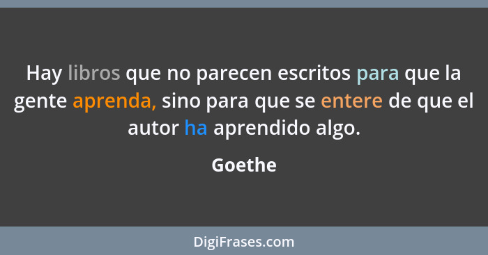 Hay libros que no parecen escritos para que la gente aprenda, sino para que se entere de que el autor ha aprendido algo.... - Goethe