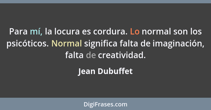 Para mí, la locura es cordura. Lo normal son los psicóticos. Normal significa falta de imaginación, falta de creatividad.... - Jean Dubuffet
