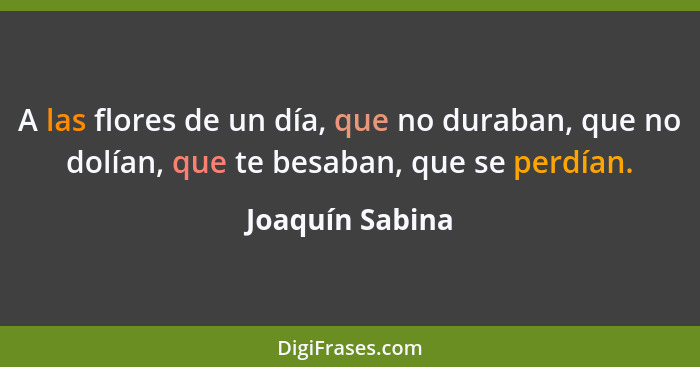 A las flores de un día, que no duraban, que no dolían, que te besaban, que se perdían.... - Joaquín Sabina