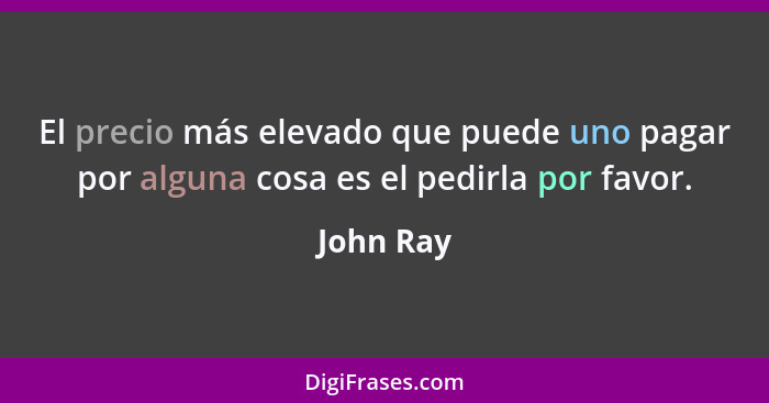 El precio más elevado que puede uno pagar por alguna cosa es el pedirla por favor.... - John Ray