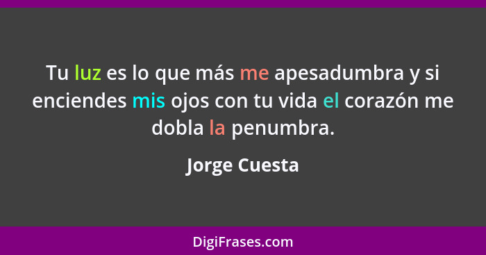 Tu luz es lo que más me apesadumbra y si enciendes mis ojos con tu vida el corazón me dobla la penumbra.... - Jorge Cuesta