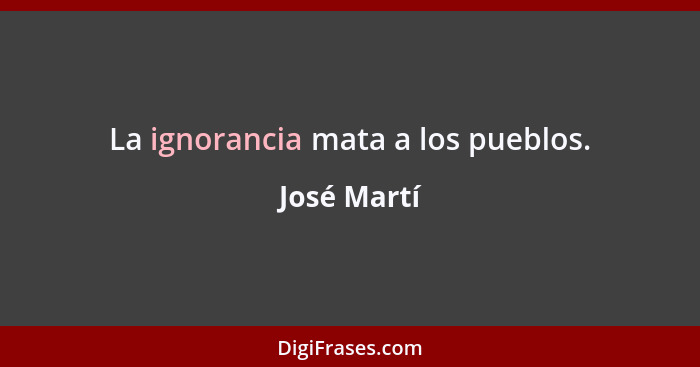 La ignorancia mata a los pueblos.... - José Martí