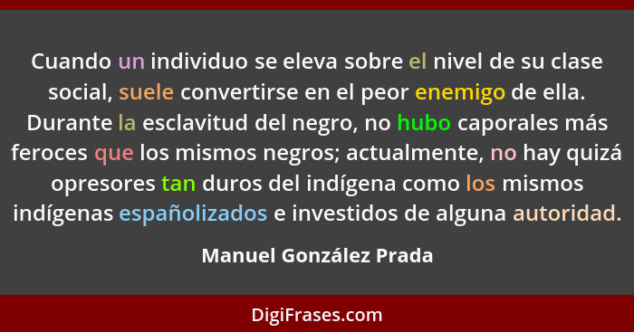 Cuando un individuo se eleva sobre el nivel de su clase social, suele convertirse en el peor enemigo de ella. Durante la escla... - Manuel González Prada