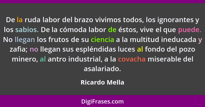 De la ruda labor del brazo vivimos todos, los ignorantes y los sabios. De la cómoda labor de éstos, vive el que puede. No llegan los f... - Ricardo Mella