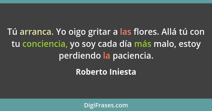 Tú arranca. Yo oigo gritar a las flores. Allá tú con tu conciencia, yo soy cada día más malo, estoy perdiendo la paciencia.... - Roberto Iniesta