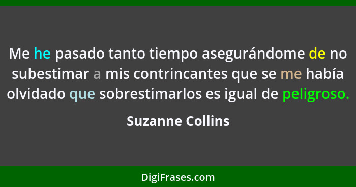 Me he pasado tanto tiempo asegurándome de no subestimar a mis contrincantes que se me había olvidado que sobrestimarlos es igual de... - Suzanne Collins