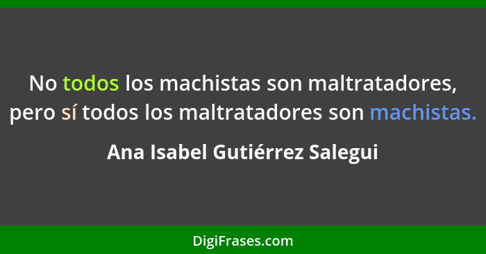 No todos los machistas son maltratadores, pero sí todos los maltratadores son machistas.... - Ana Isabel Gutiérrez Salegui
