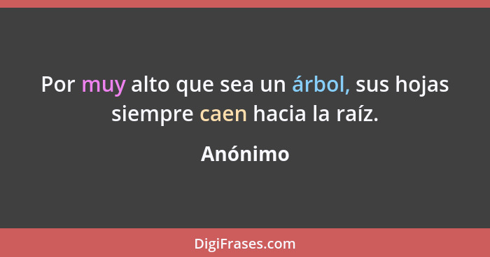 Por muy alto que sea un árbol, sus hojas siempre caen hacia la raíz.... - Anónimo