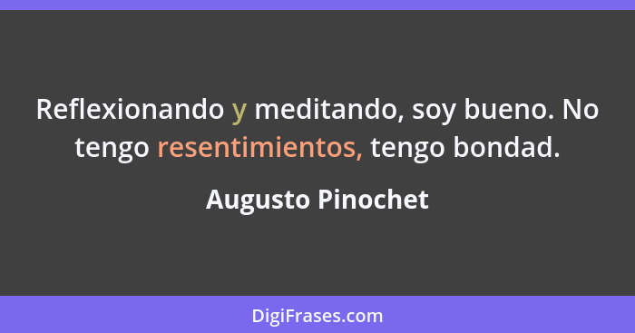 Reflexionando y meditando, soy bueno. No tengo resentimientos, tengo bondad.... - Augusto Pinochet