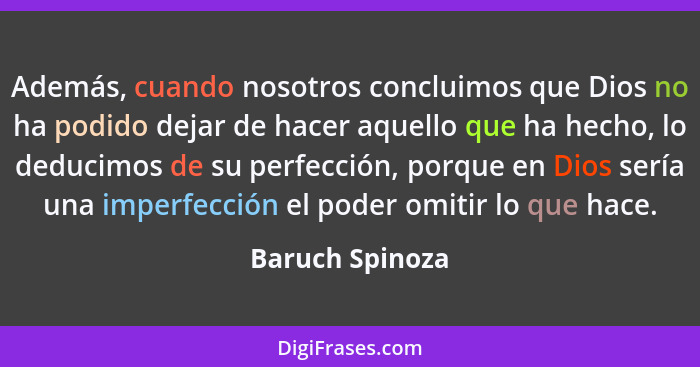 Además, cuando nosotros concluimos que Dios no ha podido dejar de hacer aquello que ha hecho, lo deducimos de su perfección, porque e... - Baruch Spinoza