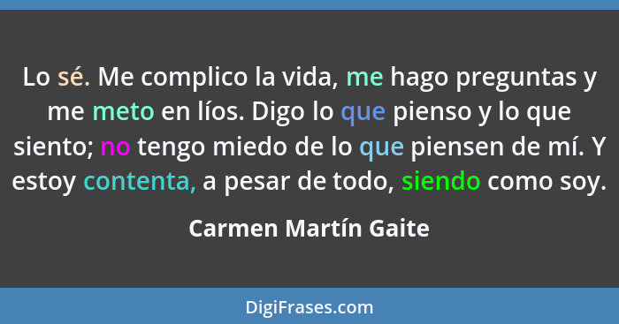 Lo sé. Me complico la vida, me hago preguntas y me meto en líos. Digo lo que pienso y lo que siento; no tengo miedo de lo que pi... - Carmen Martín Gaite