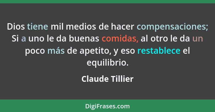 Dios tiene mil medios de hacer compensaciones; Si a uno le da buenas comidas, al otro le da un poco más de apetito, y eso restablece... - Claude Tillier