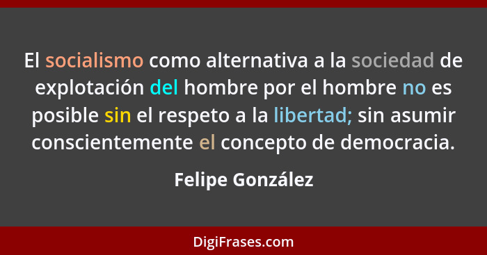 El socialismo como alternativa a la sociedad de explotación del hombre por el hombre no es posible sin el respeto a la libertad; sin... - Felipe González