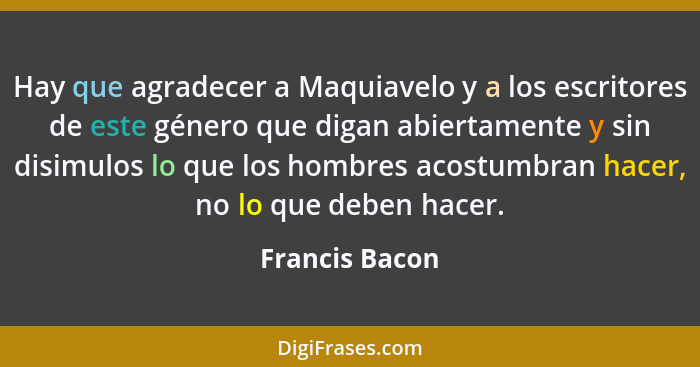 Hay que agradecer a Maquiavelo y a los escritores de este género que digan abiertamente y sin disimulos lo que los hombres acostumbran... - Francis Bacon