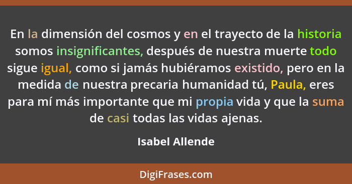 En la dimensión del cosmos y en el trayecto de la historia somos insignificantes, después de nuestra muerte todo sigue igual, como si... - Isabel Allende