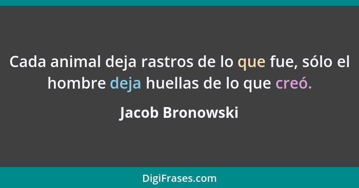 Cada animal deja rastros de lo que fue, sólo el hombre deja huellas de lo que creó.... - Jacob Bronowski