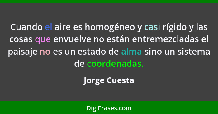 Cuando el aire es homogéneo y casi rígido y las cosas que envuelve no están entremezcladas el paisaje no es un estado de alma sino un s... - Jorge Cuesta