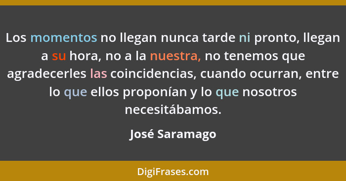 Los momentos no llegan nunca tarde ni pronto, llegan a su hora, no a la nuestra, no tenemos que agradecerles las coincidencias, cuando... - José Saramago