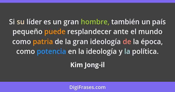 Si su líder es un gran hombre, también un país pequeño puede resplandecer ante el mundo como patria de la gran ideología de la época, co... - Kim Jong-il