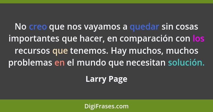 No creo que nos vayamos a quedar sin cosas importantes que hacer, en comparación con los recursos que tenemos. Hay muchos, muchos problem... - Larry Page