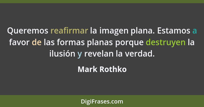 Queremos reafirmar la imagen plana. Estamos a favor de las formas planas porque destruyen la ilusión y revelan la verdad.... - Mark Rothko